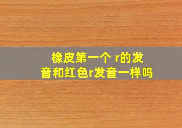 橡皮第一个 r的发音和红色r发音一样吗